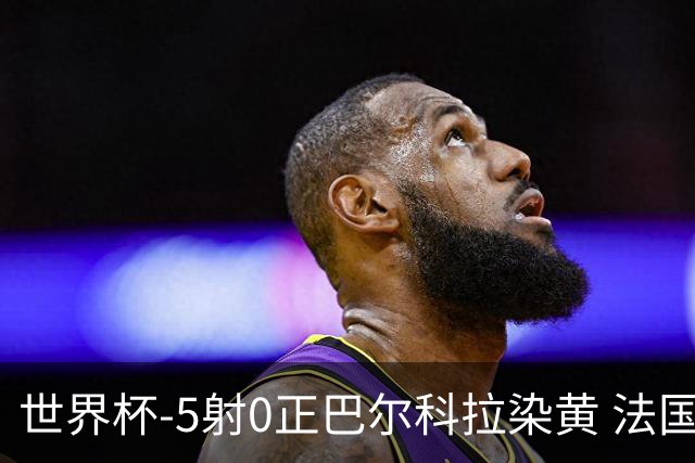 世界杯-5射0正巴尔科拉染黄 法国队半场暂0-0巴拉圭