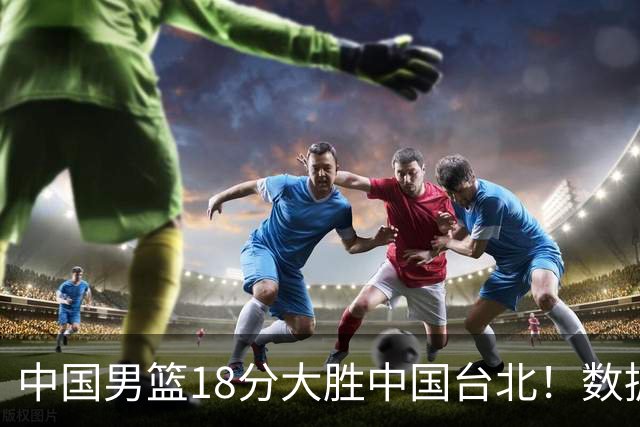 中国男篮18分大胜中国台北！数据 一清二楚，并非胡金秋，最大功勋竟是他