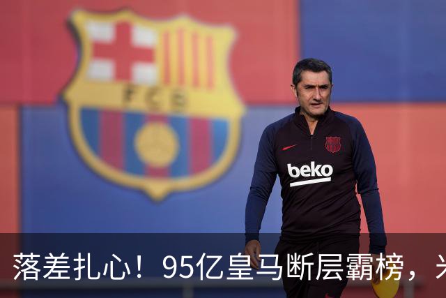 落差扎心！95亿皇马断层霸榜，米兰18.5亿排14，意甲追英超难在哪